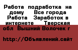 Работа (подработка) на дому   - Все города Работа » Заработок в интернете   . Тверская обл.,Вышний Волочек г.